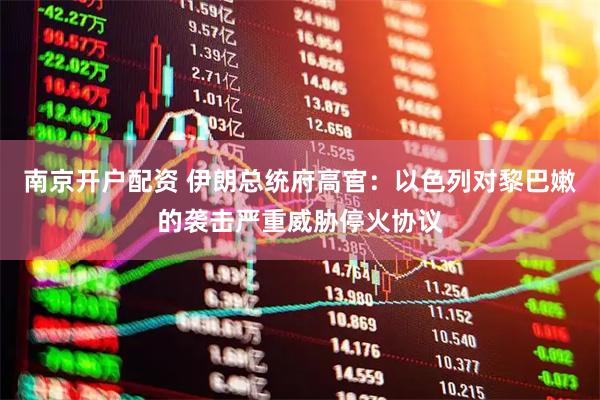 南京开户配资 伊朗总统府高官：以色列对黎巴嫩的袭击严重威胁停火协议