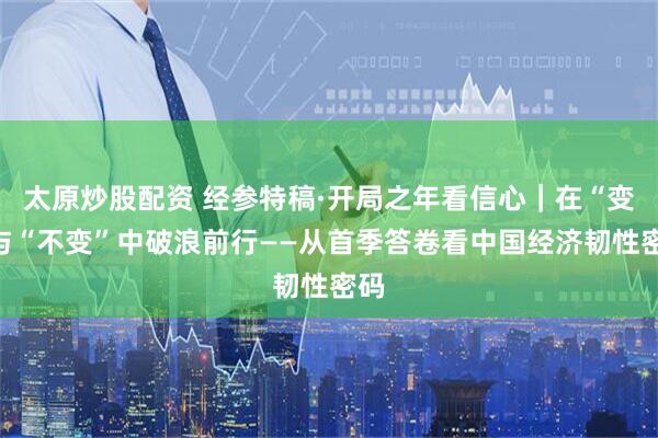 太原炒股配资 经参特稿·开局之年看信心｜在“变”与“不变”中破浪前行——从首季答卷看中国经济韧性密码