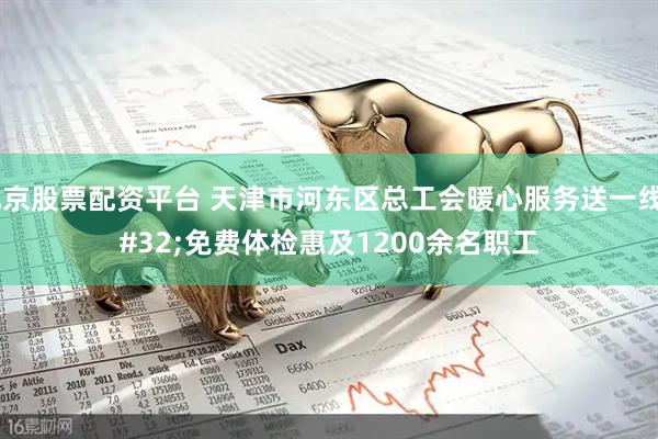 北京股票配资平台 天津市河东区总工会暖心服务送一线 免费体检惠及1200余名职工