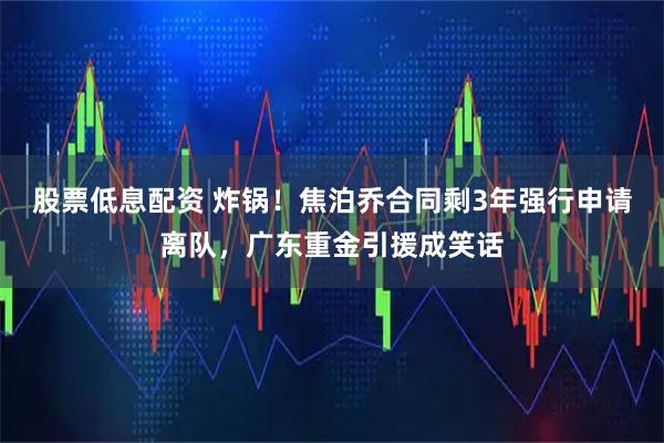 股票低息配资 炸锅！焦泊乔合同剩3年强行申请离队，广东重金引援成笑话