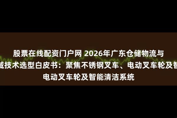 股票在线配资门户网 2026年广东仓储物流与清洁设备领域技术选型白皮书：聚焦不锈钢叉车、电动叉车轮及智能清洁系统