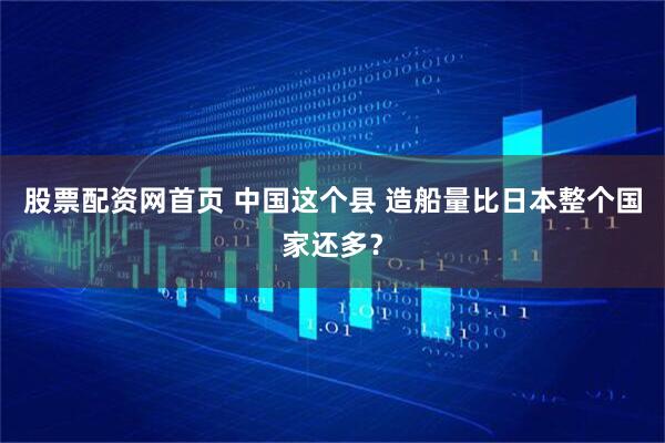 股票配资网首页 中国这个县 造船量比日本整个国家还多?