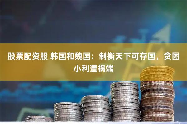 股票配资股 韩国和魏国:制衡天下可存国,贪图小利遭祸端