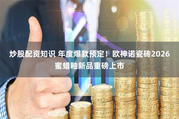 炒股配资知识 年度爆款预定！欧神诺瓷砖2026蜜蜡釉新品重磅上市