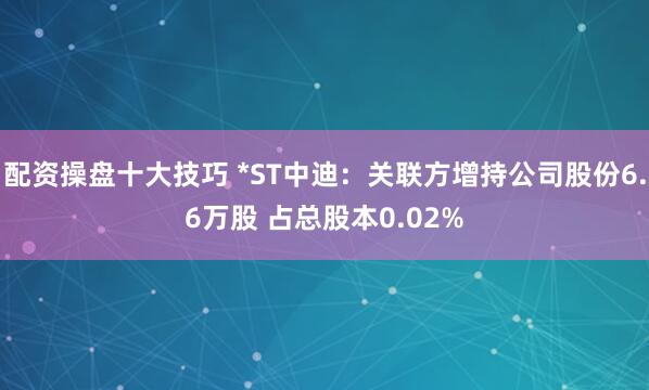 配资操盘十大技巧 *ST中迪：关联方增持公司股份6.6万股 占总股本0.02%