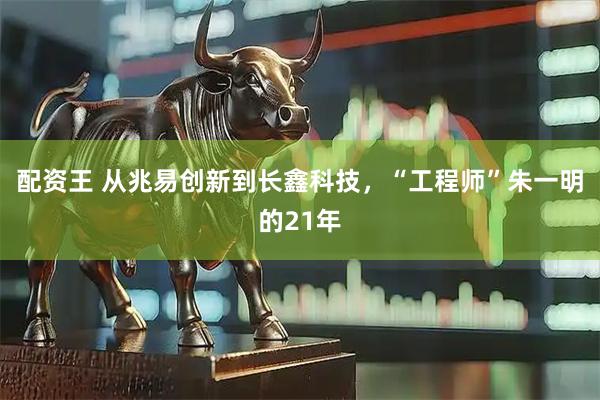 配资王 从兆易创新到长鑫科技，“工程师”朱一明的21年
