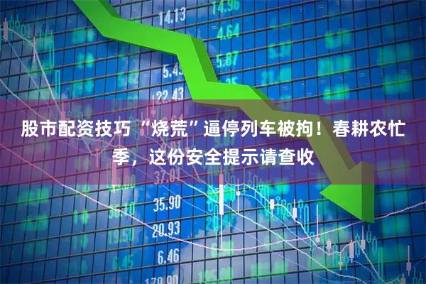 股市配资技巧 “烧荒”逼停列车被拘！春耕农忙季，这份安全提示请查收