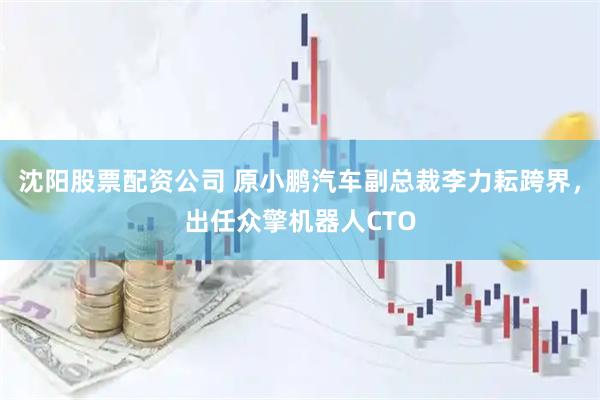 沈阳股票配资公司 原小鹏汽车副总裁李力耘跨界，出任众擎机器人CTO