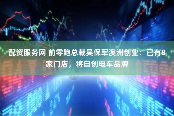 配资服务网 前零跑总裁吴保军澳洲创业：已有8家门店，将自创电车品牌