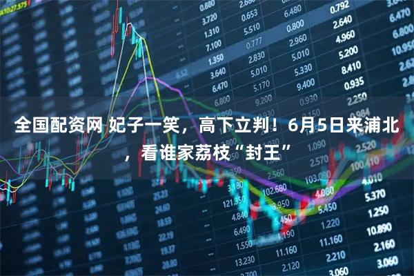 全国配资网 妃子一笑，高下立判！6月5日来浦北，看谁家荔枝“封王”