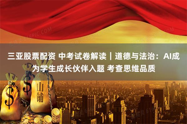 三亚股票配资 中考试卷解读｜道德与法治：AI成为学生成长伙伴入题 考查思维品质