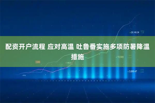 配资开户流程 应对高温 吐鲁番实施多项防暑降温措施