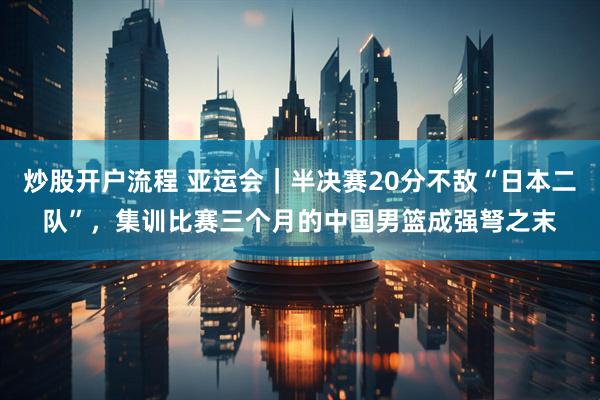 炒股开户流程 亚运会｜半决赛20分不敌“日本二队”，集训比赛三个月的中国男篮成强弩之末