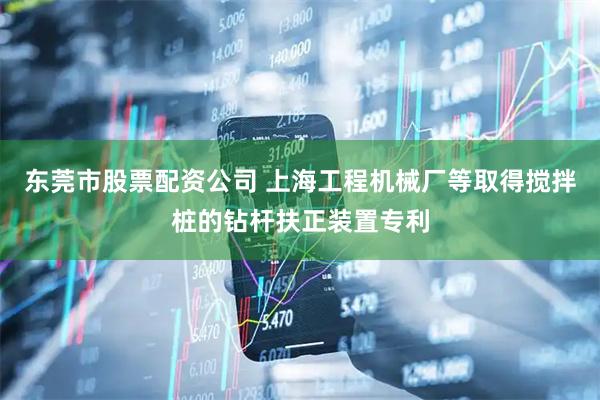 东莞市股票配资公司 上海工程机械厂等取得搅拌桩的钻杆扶正装置专利