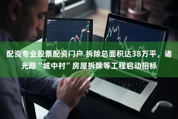 配资专业股票配资门户 拆除总面积达38万平，诸光路“城中村”房屋拆除等工程启动招标
