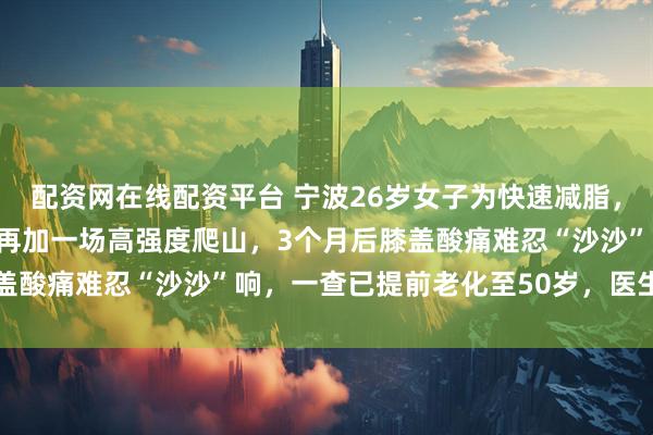 配资网在线配资平台 宁波26岁女子为快速减脂,每天爬30层楼梯,周末再加一场高强度爬山,3个月后膝盖酸痛难忍“沙沙”响,一查已提前老化至50岁,医生提醒→